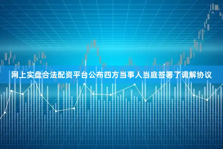 网上实盘合法配资平台公布四方当事人当庭签署了调解协议