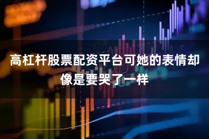 高杠杆股票配资平台可她的表情却像是要哭了一样