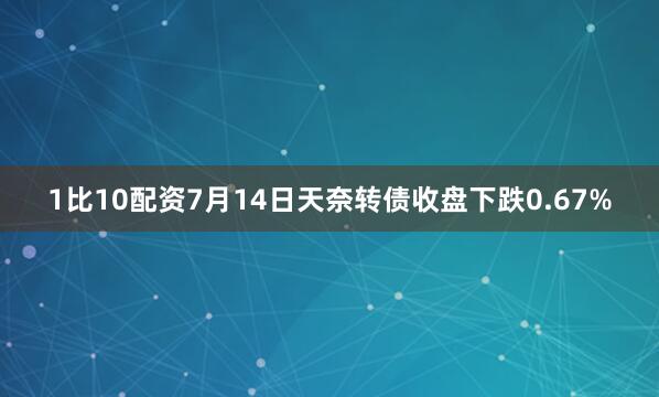1比10配资7月14日天奈转债收盘下跌0.67%