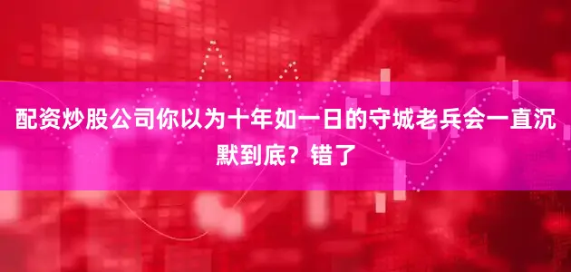 配资炒股公司你以为十年如一日的守城老兵会一直沉默到底？错了