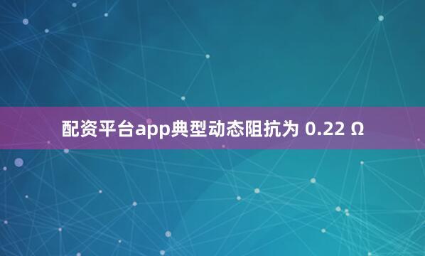 配资平台app典型动态阻抗为 0.22 Ω