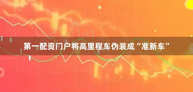 第一配资门户将高里程车伪装成“准新车”